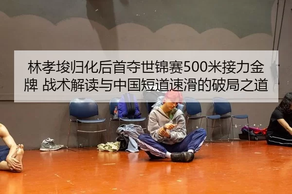 林孝埈归化后首夺世锦赛500米接力金牌 战术解读与中国短道速滑的破局之道